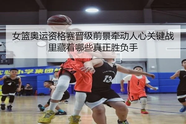 女篮奥运资格赛晋级前景牵动人心关键战里藏着哪些真正胜负手